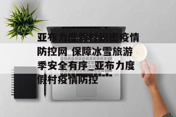 亚布力度假村织密疫情防控网 保障冰雪旅游季安全有序_亚布力度假村疫情防控