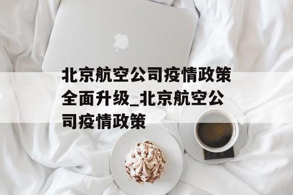 北京航空公司疫情政策全面升级_北京航空公司疫情政策