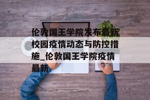 伦敦国王学院发布最新校园疫情动态与防控措施_伦敦国王学院疫情最新