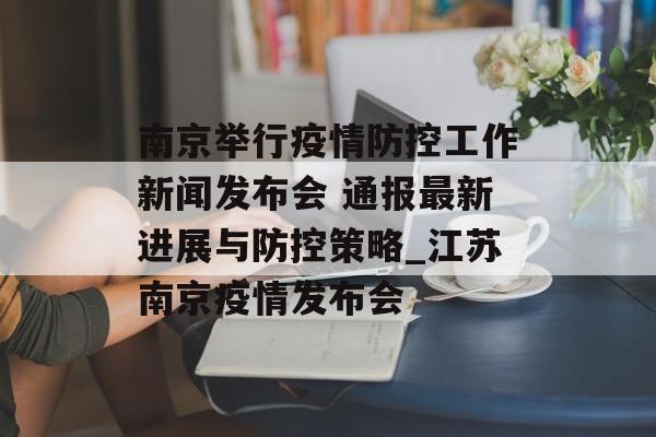 南京举行疫情防控工作新闻发布会 通报最新进展与防控策略_江苏南京疫情发布会