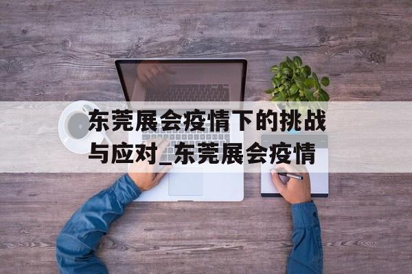 东莞展会疫情下的挑战与应对_东莞展会疫情