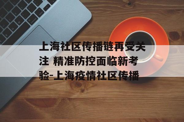 上海社区传播链再受关注 精准防控面临新考验-上海疫情社区传播