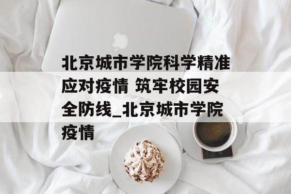北京城市学院科学精准应对疫情 筑牢校园安全防线_北京城市学院疫情