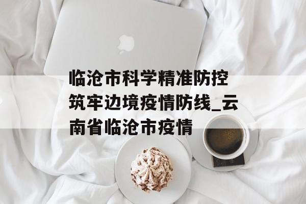 临沧市科学精准防控 筑牢边境疫情防线_云南省临沧市疫情