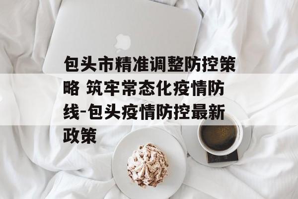 包头市精准调整防控策略 筑牢常态化疫情防线-包头疫情防控最新政策