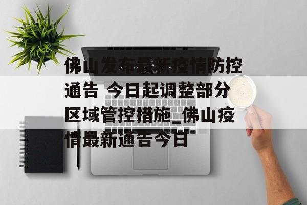 佛山发布最新疫情防控通告 今日起调整部分区域管控措施_佛山疫情最新通告今日