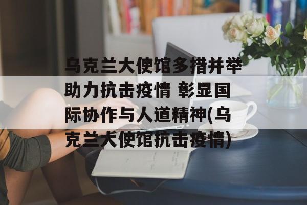 乌克兰大使馆多措并举助力抗击疫情 彰显国际协作与人道精神(乌克兰大使馆抗击疫情)