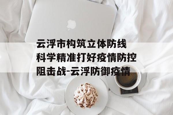 云浮市构筑立体防线 科学精准打好疫情防控阻击战-云浮防御疫情