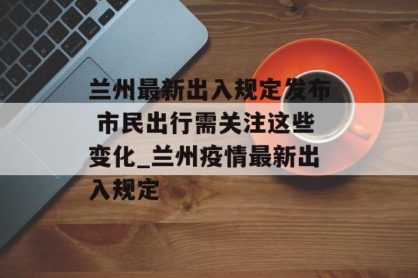 兰州最新出入规定发布 市民出行需关注这些变化_兰州疫情最新出入规定