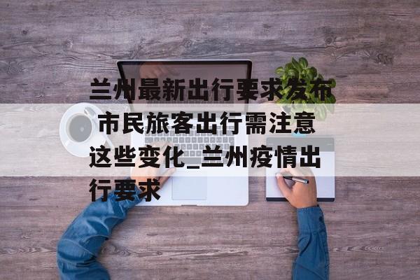 兰州最新出行要求发布 市民旅客出行需注意这些变化_兰州疫情出行要求