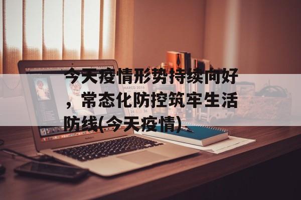 今天疫情形势持续向好，常态化防控筑牢生活防线(今天疫情)