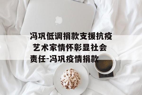 冯巩低调捐款支援抗疫 艺术家情怀彰显社会责任-冯巩疫情捐款