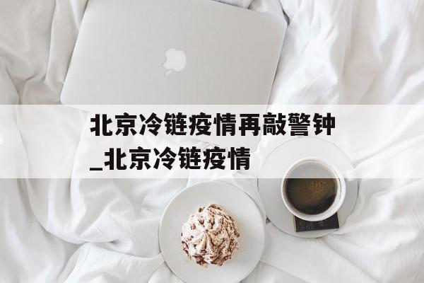 北京冷链疫情再敲警钟_北京冷链疫情