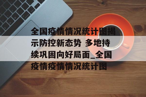 全国疫情情况统计图揭示防控新态势 多地持续巩固向好局面_全国疫情疫情情况统计图