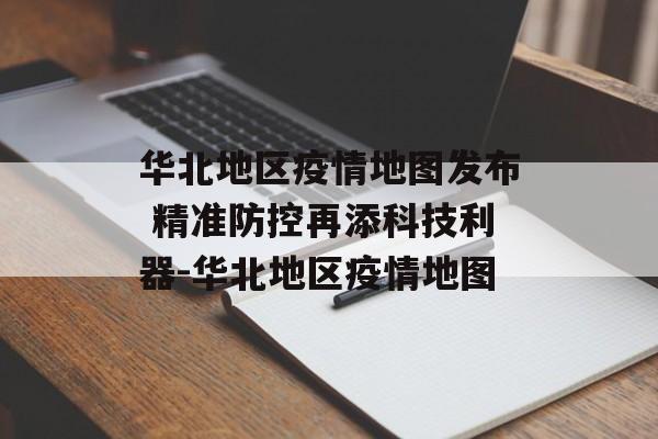 华北地区疫情地图发布 精准防控再添科技利器-华北地区疫情地图