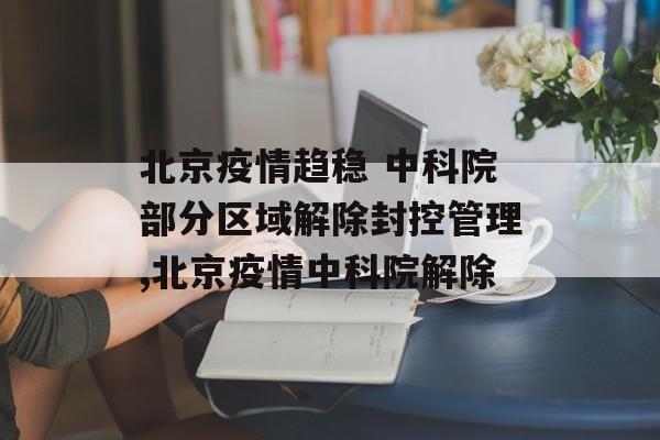 北京疫情趋稳 中科院部分区域解除封控管理,北京疫情中科院解除