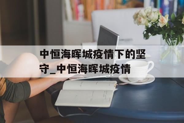 中恒海晖城疫情下的坚守_中恒海晖城疫情