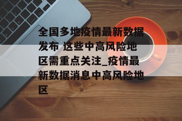全国多地疫情最新数据发布 这些中高风险地区需重点关注_疫情最新数据消息中高风险地区