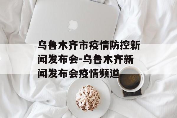 乌鲁木齐市疫情防控新闻发布会-乌鲁木齐新闻发布会疫情频道