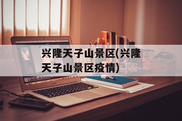 兴隆天子山景区(兴隆天子山景区疫情)