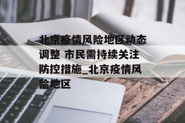北京疫情风险地区动态调整 市民需持续关注防控措施_北京疫情风险地区