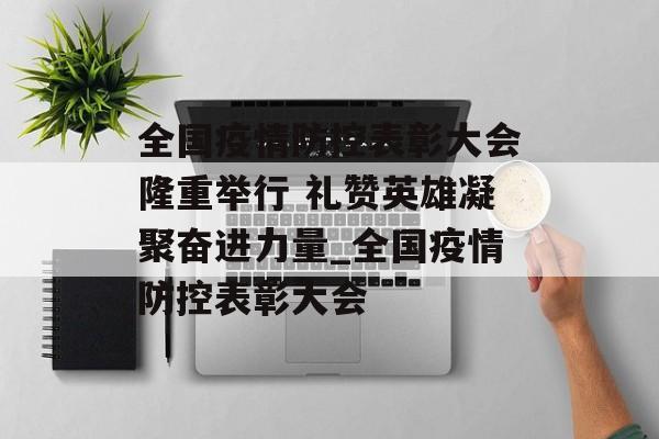 全国疫情防控表彰大会隆重举行 礼赞英雄凝聚奋进力量_全国疫情防控表彰大会