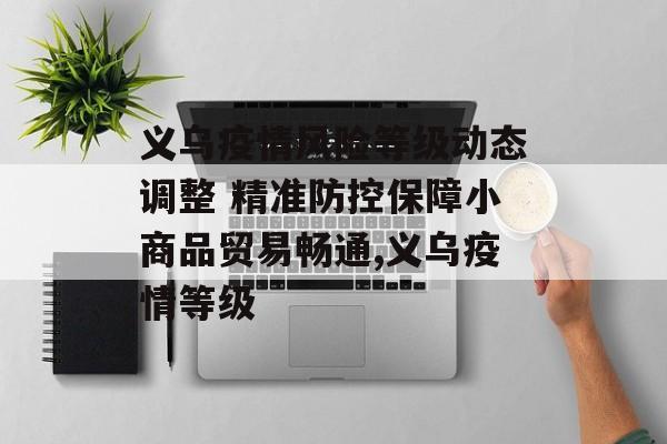义乌疫情风险等级动态调整 精准防控保障小商品贸易畅通,义乌疫情等级