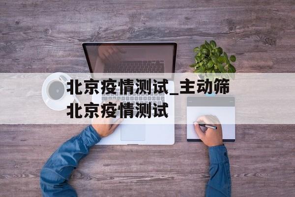 北京疫情测试_主动筛北京疫情测试