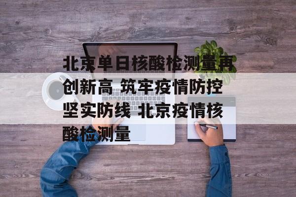 北京单日核酸检测量再创新高 筑牢疫情防控坚实防线 北京疫情核酸检测量