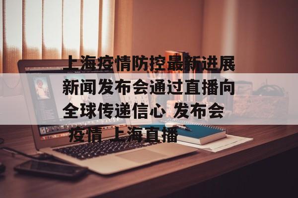 上海疫情防控最新进展新闻发布会通过直播向全球传递信心 发布会 疫情 上海直播
