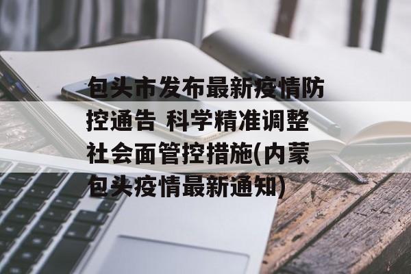 包头市发布最新疫情防控通告 科学精准调整社会面管控措施(内蒙包头疫情最新通知)