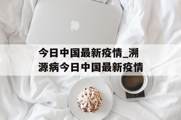 今日中国最新疫情_溯源病今日中国最新疫情