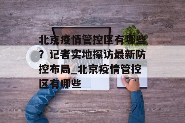 北京疫情管控区有哪些？记者实地探访最新防控布局_北京疫情管控区有哪些