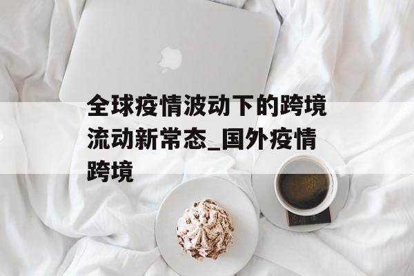 全球疫情波动下的跨境流动新常态_国外疫情跨境