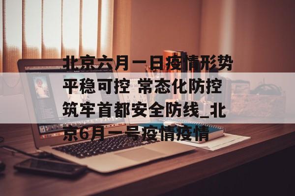北京六月一日疫情形势平稳可控 常态化防控筑牢首都安全防线_北京6月一号疫情疫情
