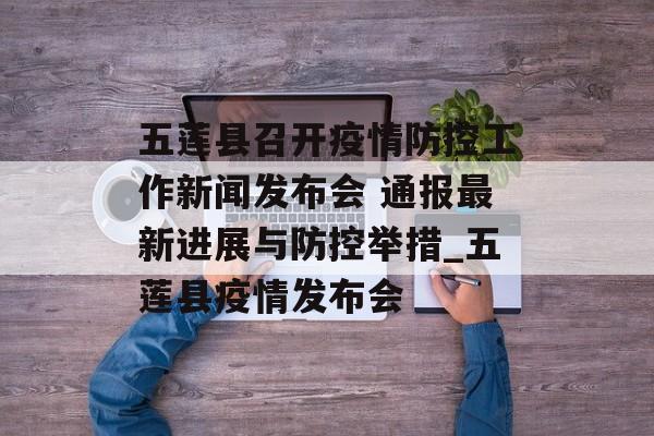 五莲县召开疫情防控工作新闻发布会 通报最新进展与防控举措_五莲县疫情发布会
