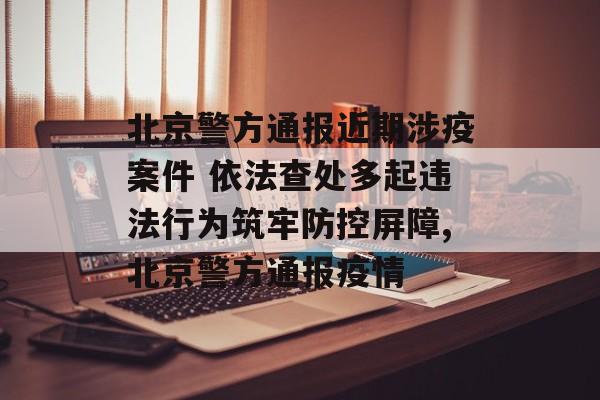 北京警方通报近期涉疫案件 依法查处多起违法行为筑牢防控屏障,北京警方通报疫情