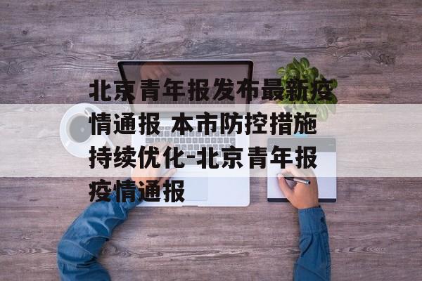 北京青年报发布最新疫情通报 本市防控措施持续优化-北京青年报疫情通报