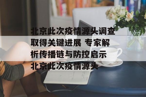 北京此次疫情源头调查取得关键进展 专家解析传播链与防控启示 北京此次疫情源头