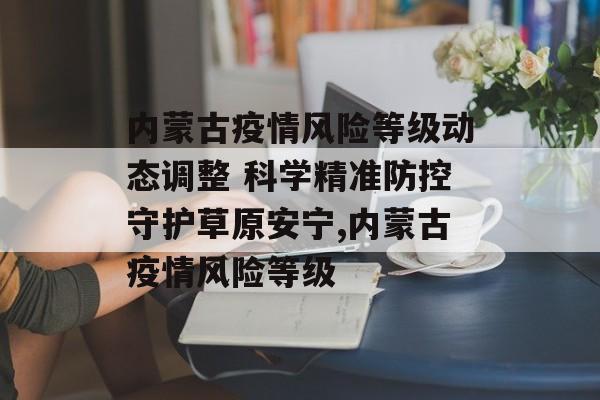 内蒙古疫情风险等级动态调整 科学精准防控守护草原安宁,内蒙古疫情风险等级