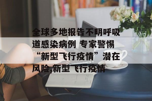 全球多地报告不明呼吸道感染病例 专家警惕“新型飞行疫情”潜在风险,新型飞行疫情