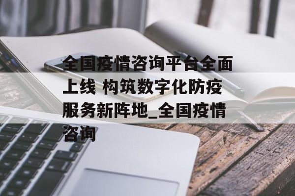 全国疫情咨询平台全面上线 构筑数字化防疫服务新阵地_全国疫情咨询