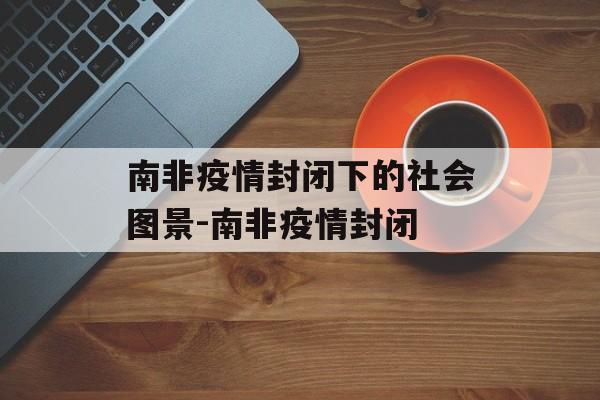 南非疫情封闭下的社会图景-南非疫情封闭