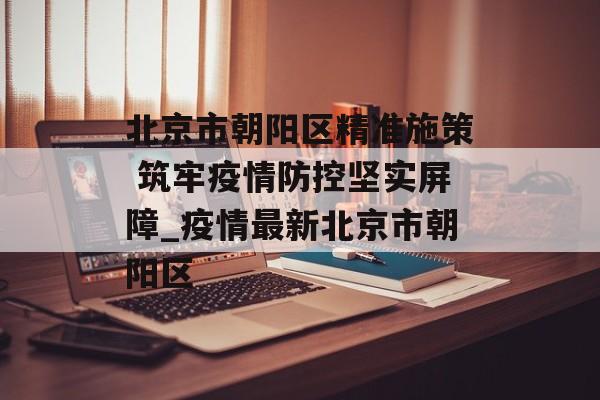 北京市朝阳区精准施策 筑牢疫情防控坚实屏障_疫情最新北京市朝阳区
