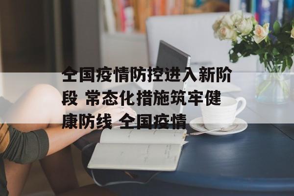 仝国疫情防控进入新阶段 常态化措施筑牢健康防线 仝国疫情