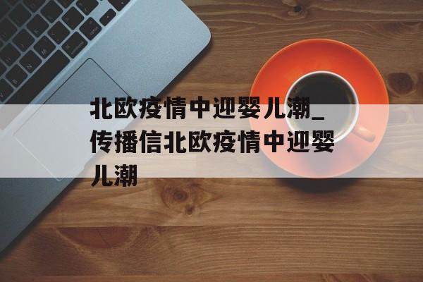 北欧疫情中迎婴儿潮_传播信北欧疫情中迎婴儿潮