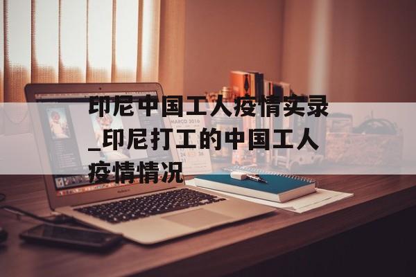 印尼中国工人疫情实录_印尼打工的中国工人疫情情况