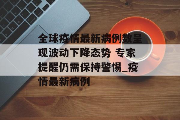 全球疫情最新病例数呈现波动下降态势 专家提醒仍需保持警惕_疫情最新病例