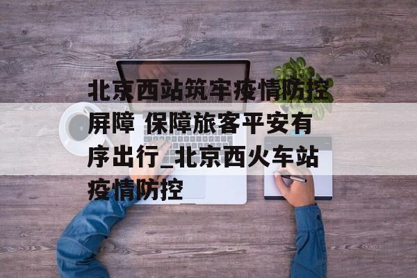 北京西站筑牢疫情防控屏障 保障旅客平安有序出行_北京西火车站疫情防控