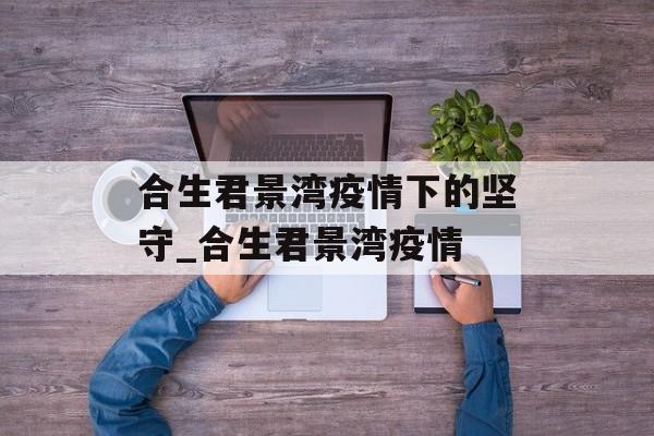 合生君景湾疫情下的坚守_合生君景湾疫情